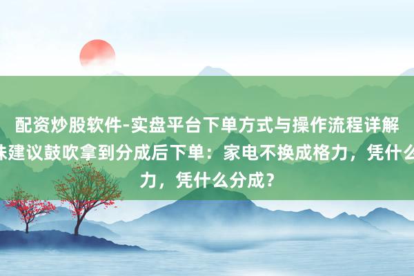 配资炒股软件-实盘平台下单方式与操作流程详解 董明珠建议鼓吹拿到分成后下单：家电不换成格力，凭什么分成？