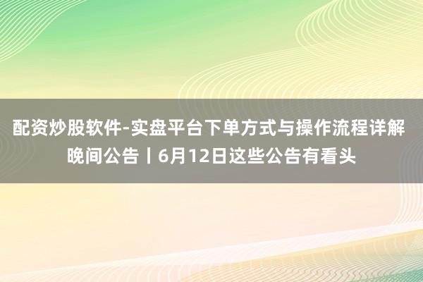 配资炒股软件-实盘平台下单方式与操作流程详解 晚间公告丨6月12日这些公告有看头