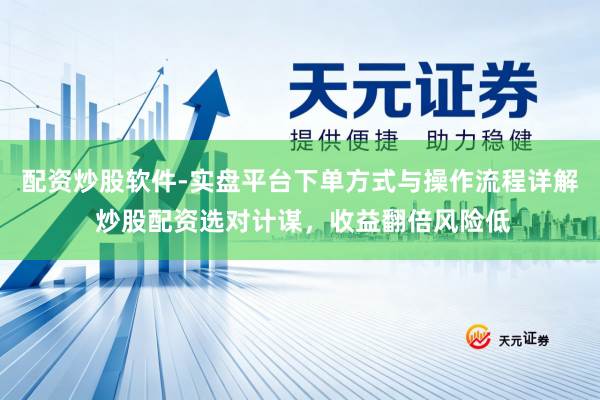 配资炒股软件-实盘平台下单方式与操作流程详解 炒股配资选对计谋，收益翻倍风险低