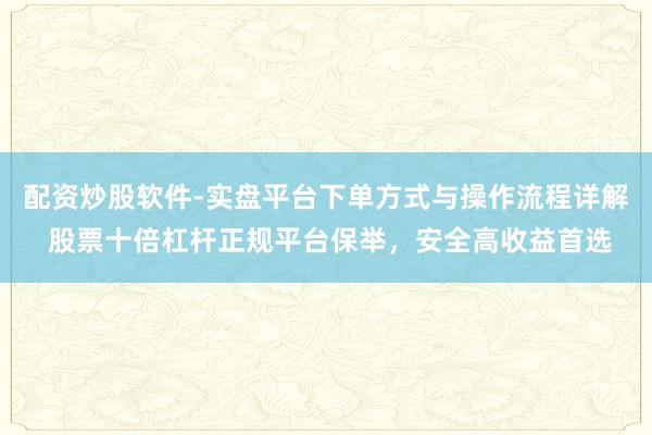 配资炒股软件-实盘平台下单方式与操作流程详解 股票十倍杠杆正规平台保举，安全高收益首选