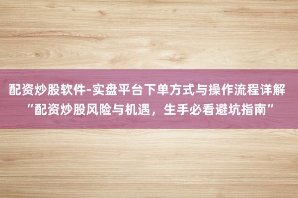 配资炒股软件-实盘平台下单方式与操作流程详解 “配资炒股风险与机遇，生手必看避坑指南”