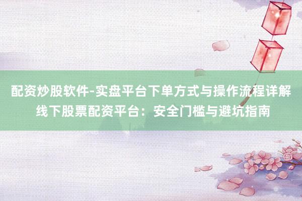 配资炒股软件-实盘平台下单方式与操作流程详解 线下股票配资平台：安全门槛与避坑指南