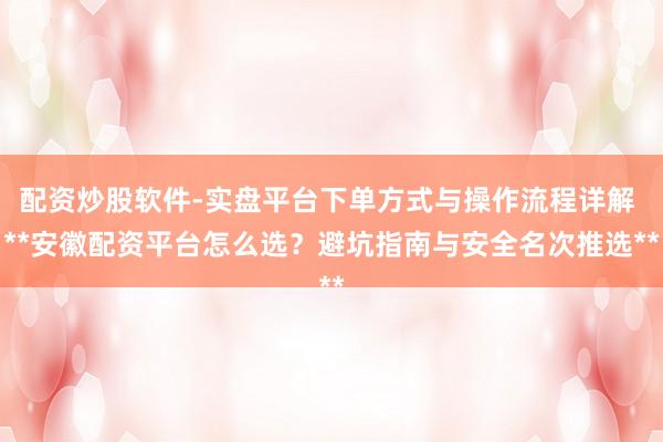 配资炒股软件-实盘平台下单方式与操作流程详解 **安徽配资平台怎么选？避坑指南与安全名次推选**