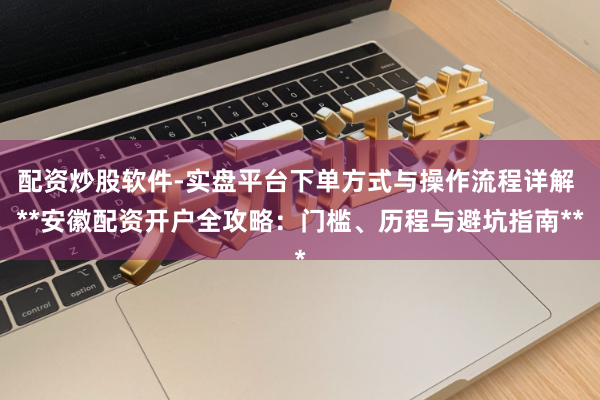 配资炒股软件-实盘平台下单方式与操作流程详解 **安徽配资开户全攻略：门槛、历程与避坑指南**