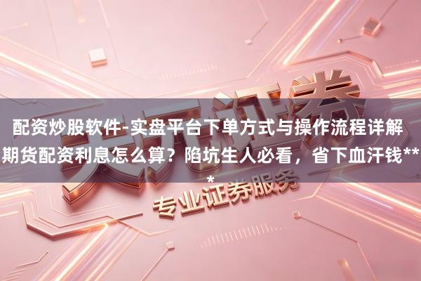 配资炒股软件-实盘平台下单方式与操作流程详解 期货配资利息怎么算？陷坑生人必看，省下血汗钱**