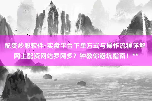 配资炒股软件-实盘平台下单方式与操作流程详解 网上配资网站罗网多？钟教你避坑指南！**