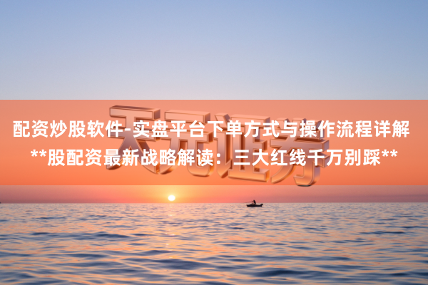 配资炒股软件-实盘平台下单方式与操作流程详解 **股配资最新战略解读：三大红线千万别踩**