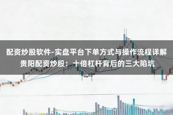 配资炒股软件-实盘平台下单方式与操作流程详解 贵阳配资炒股：十倍杠杆背后的三大陷坑