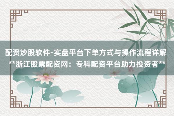 配资炒股软件-实盘平台下单方式与操作流程详解 **浙江股票配资网：专科配资平台助力投资者**