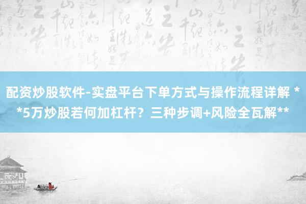 配资炒股软件-实盘平台下单方式与操作流程详解 **5万炒股若何加杠杆？三种步调+风险全瓦解**